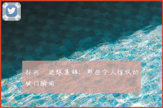 孙兴慜进球集锦：那些令人惊叹的破门瞬间