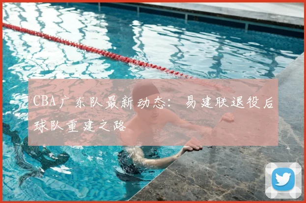 CBA广东队最新动态：易建联退役后球队重建之路