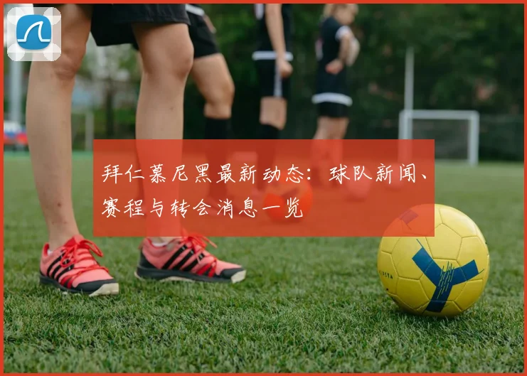 拜仁慕尼黑最新动态：球队新闻、赛程与转会消息一览