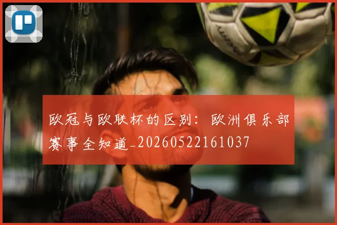欧冠与欧联杯的区别：欧洲俱乐部赛事全知道_20260522161037