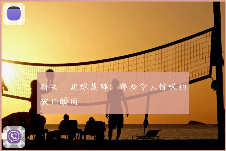孙兴慜进球集锦：那些令人惊叹的破门瞬间