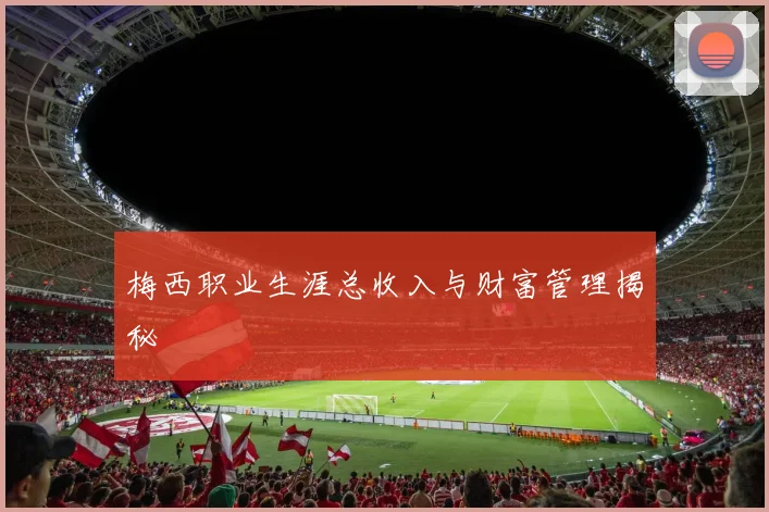 梅西职业生涯总收入与财富管理揭秘