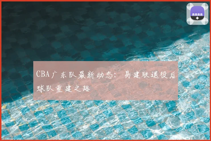 CBA广东队最新动态：易建联退役后球队重建之路