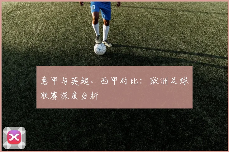 意甲与英超、西甲对比：欧洲足球联赛深度分析