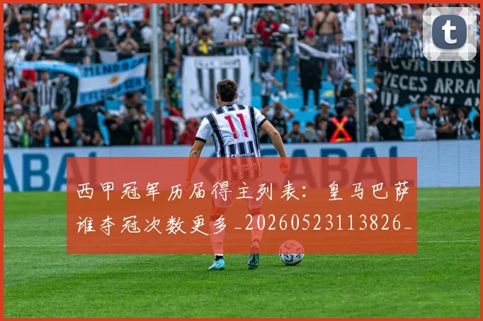 西甲冠军历届得主列表：皇马巴萨谁夺冠次数更多_20260523113826_20260703181841